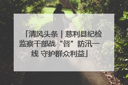 清风头条｜慈利县纪检监察干部战“督”防汛一线 守护群众利益
