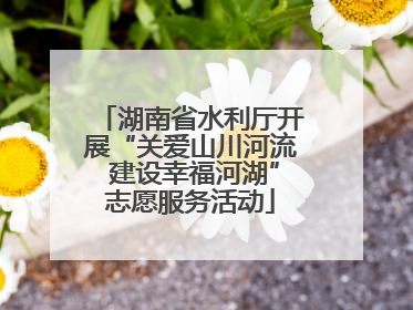 湖南省水利厅开展“关爱山川河流 建设幸福河湖”志愿服务活动