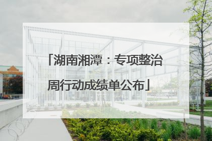 湖南湘潭：专项整治周行动成绩单公布
