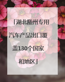 湖北随州专用汽车产品出口覆盖130个国家和地区