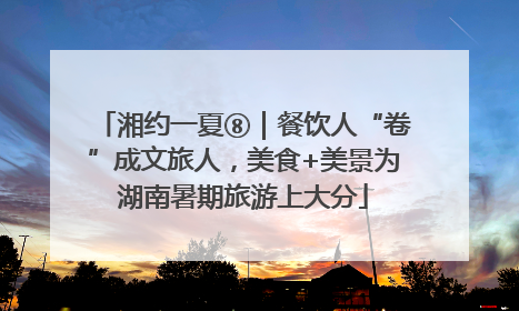 湘约一夏⑧｜餐饮人“卷”成文旅人，美食+美景为湖南暑期旅游上大分
