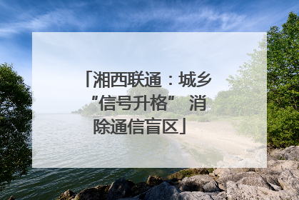 湘西联通：城乡“信号升格” 消除通信盲区