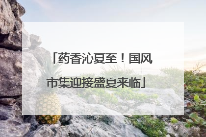 药香沁夏至！国风市集迎接盛夏来临