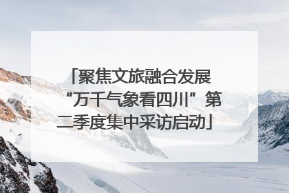 聚焦文旅融合发展 “万千气象看四川”第二季度集中采访启动