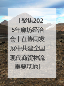 聚焦2025年廊坊经洽会丨在协同发展中共建全国现代商贸物流重要基地