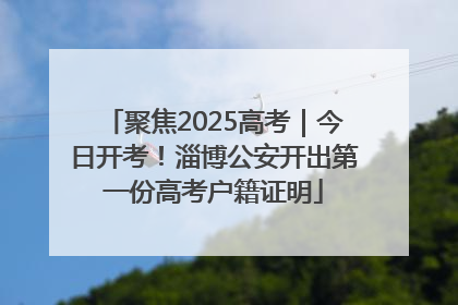 聚焦2025高考｜今日开考！淄博公安开出第一份高考户籍证明