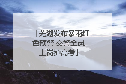 芜湖发布暴雨红色预警 交警全员上岗护高考