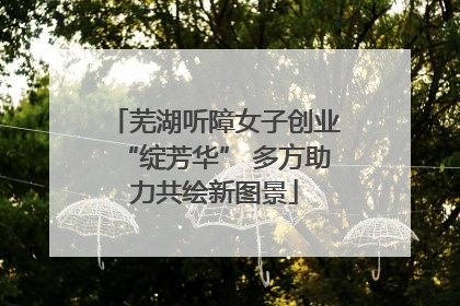 芜湖听障女子创业“绽芳华” 多方助力共绘新图景