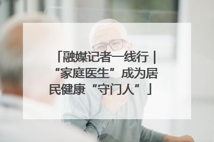 融媒记者一线行｜“家庭医生”成为居民健康“守门人”