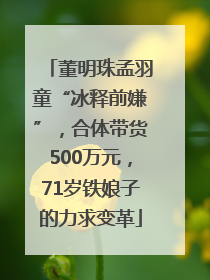 董明珠孟羽童“冰释前嫌”，合体带货500万元，71岁铁娘子的力求变革