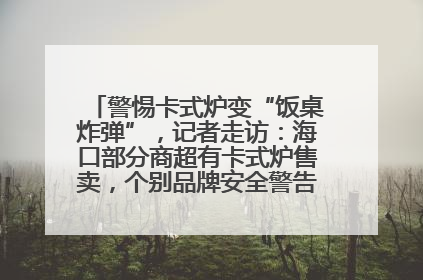 警惕卡式炉变“饭桌炸弹”，记者走访：海口部分商超有卡式炉售卖，个别品牌安全警告信息不全面