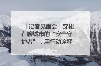 记者见面会｜穿梭在聊城市的“安全守护者”，用行动诠释城市文明“移动坐标”的温暖力量