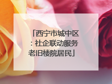 西宁市城中区：社企联动服务老旧楼院居民