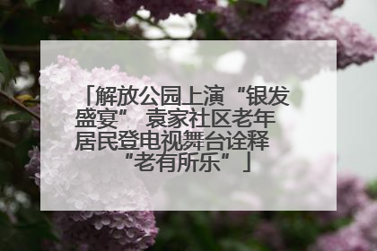 解放公园上演“银发盛宴” 袁家社区老年居民登电视舞台诠释 “老有所乐”