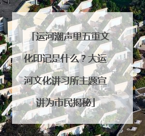 运河潮声里五重文化印记是什么？大运河文化讲习所主题宣讲为市民揭秘