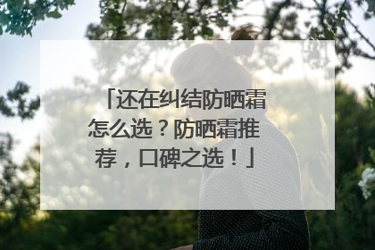 还在纠结防晒霜怎么选？防晒霜推荐，口碑之选！