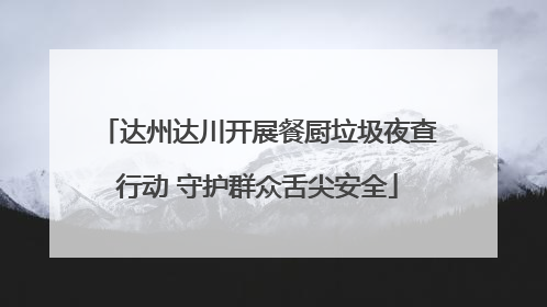 达州达川开展餐厨垃圾夜查行动 守护群众舌尖安全
