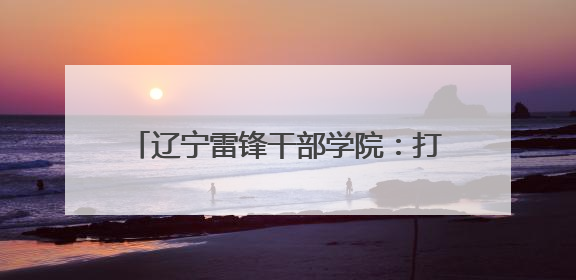 辽宁雷锋干部学院：打造特色研学课程 建设青少年红色文化教育高地