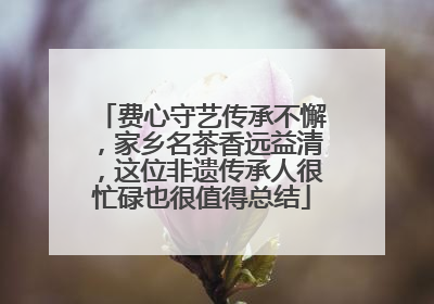 费心守艺传承不懈，家乡名茶香远益清，这位非遗传承人很忙碌也很值得总结