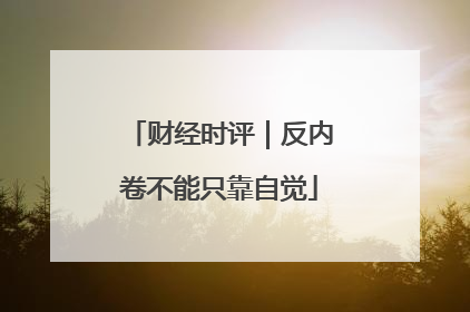 财经时评｜反内卷不能只靠自觉