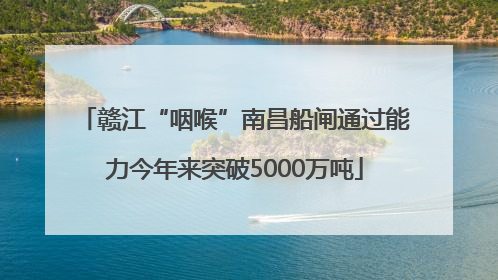 赣江“咽喉”南昌船闸通过能力今年来突破5000万吨