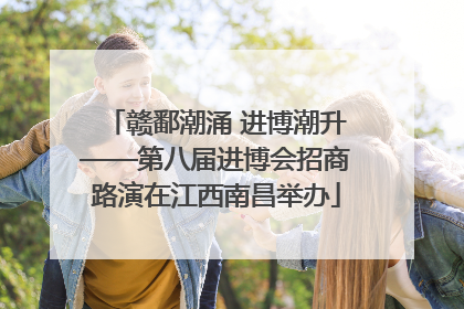 赣鄱潮涌 进博潮升——第八届进博会招商路演在江西南昌举办