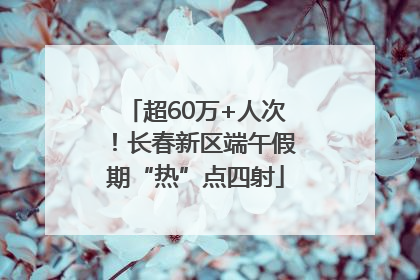 超60万+人次！长春新区端午假期“热”点四射