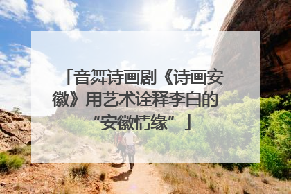 音舞诗画剧《诗画安徽》用艺术诠释李白的 “安徽情缘”