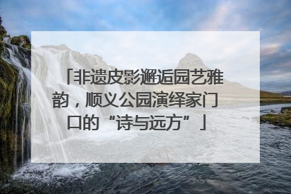 非遗皮影邂逅园艺雅韵，顺义公园演绎家门口的“诗与远方”
