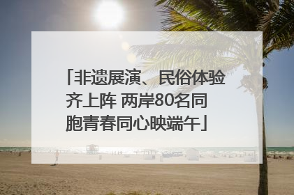 非遗展演、民俗体验齐上阵 两岸80名同胞青春同心映端午