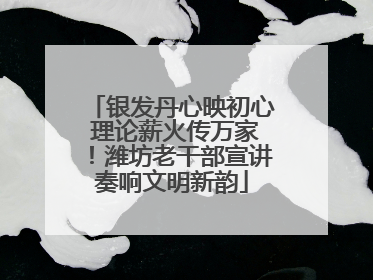 银发丹心映初心 理论薪火传万家！潍坊老干部宣讲奏响文明新韵