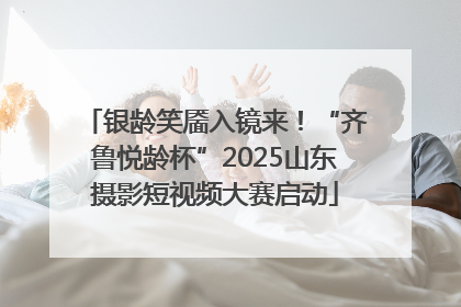 银龄笑靥入镜来！“齐鲁悦龄杯”2025山东摄影短视频大赛启动