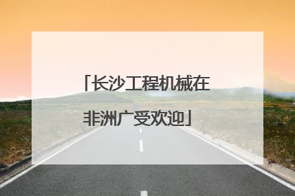 长沙工程机械在非洲广受欢迎