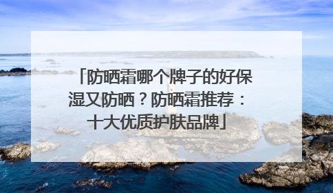 防晒霜哪个牌子的好保湿又防晒？防晒霜推荐：十大优质护肤品牌