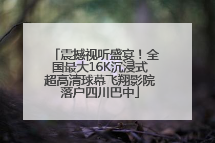 震撼视听盛宴！全国最大16K沉浸式超高清球幕飞翔影院落户四川巴中