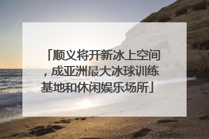 顺义将开新冰上空间，成亚洲最大冰球训练基地和休闲娱乐场所