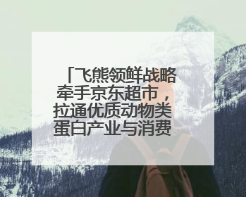 飞熊领鲜战略牵手京东超市，拉通优质动物类蛋白产业与消费互联