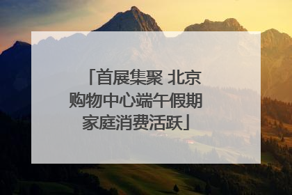 首展集聚 北京购物中心端午假期家庭消费活跃