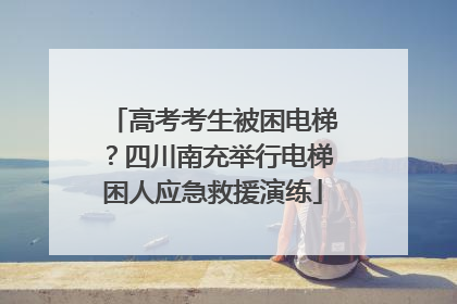 高考考生被困电梯？四川南充举行电梯困人应急救援演练