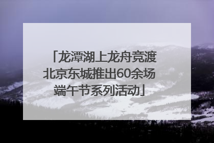 龙潭湖上龙舟竞渡 北京东城推出60余场端午节系列活动