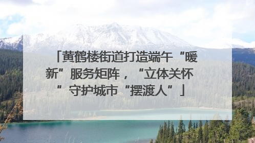 黄鹤楼街道打造端午“暖新”服务矩阵，“立体关怀”守护城市“摆渡人”