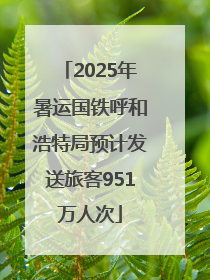 2025年暑运国铁呼和浩特局预计发送旅客951万人次