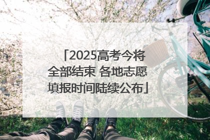 2025高考今将全部结束 各地志愿填报时间陆续公布