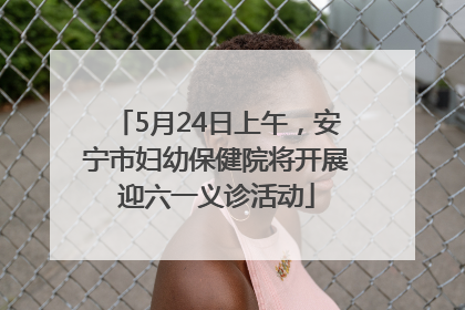 5月24日上午，安宁市妇幼保健院将开展迎六一义诊活动