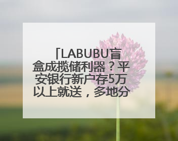 LABUBU盲盒成揽储利器？平安银行新户存5万以上就送，多地分支行跟进